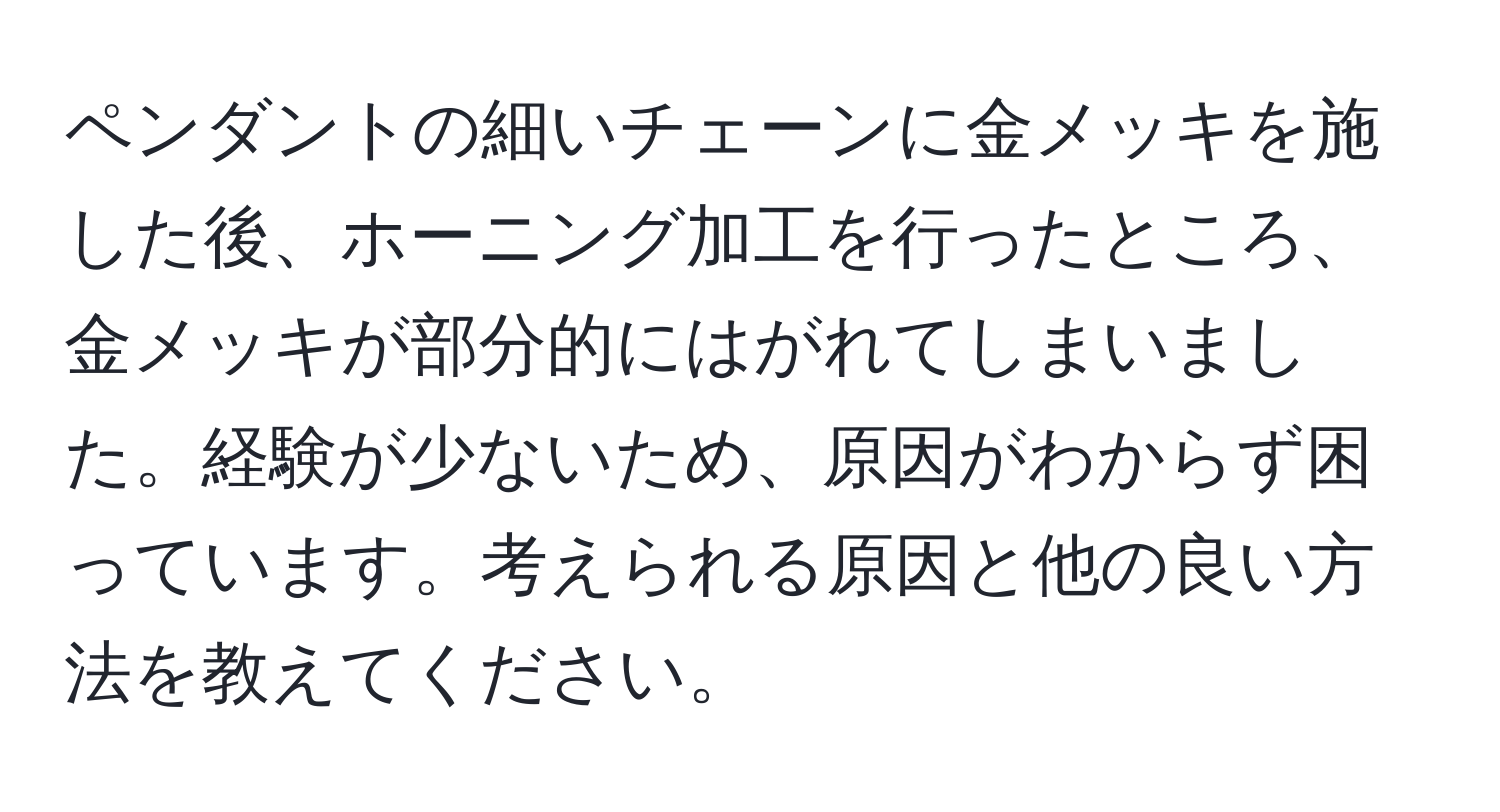 ペンダントの細いチェーンに金メッキを施した後、ホーニング加工を行ったところ、金メッキが部分的にはがれてしまいました。経験が少ないため、原因がわからず困っています。考えられる原因と他の良い方法を教えてください。