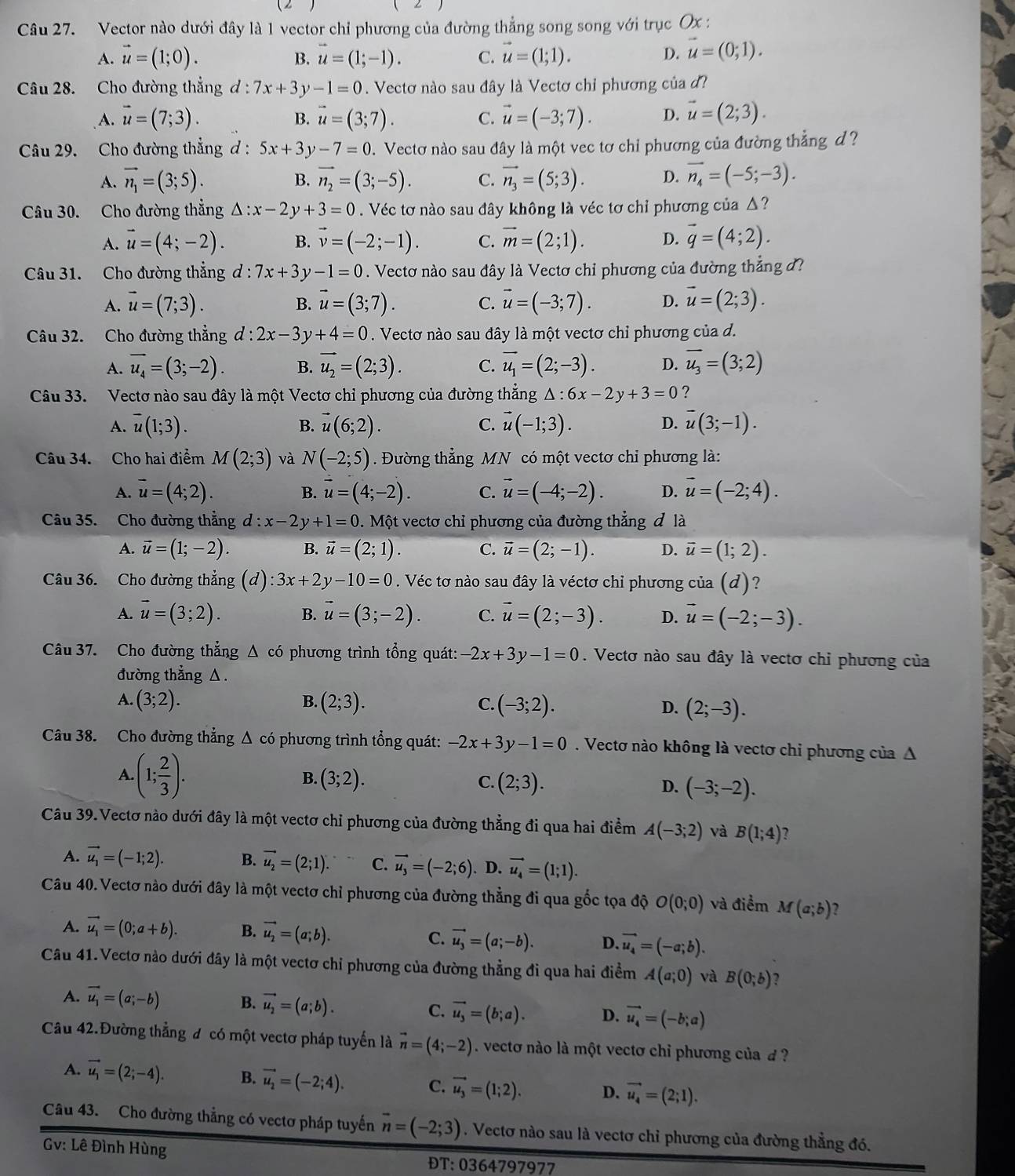 Vector nào dưới đây là 1 vector chỉ phương của đường thẳng song song với trục Ox :
A. vector u=(1;0). B. vector u=(1;-1). C. vector u=(1;1).
D. vector u=(0;1).
Câu 28. Cho đường thắng d:7x+3y-1=0. Vectơ nào sau đây là Vectơ chỉ phương của đ?
A. vector u=(7;3). vector u=(3;7). C. vector u=(-3;7). D. vector u=(2;3).
B.
Câu 29. Cho đường thẳng d : 5x+3y-7=0. Vectơ nào sau đây là một vec tơ chỉ phương của đường thẳng d ?
A. vector n_1=(3;5). vector n_2=(3;-5). C. vector n_3=(5;3). D. vector n_4=(-5;-3).
B.
Câu 30. Cho đường thẳng △ :x-2y+3=0. Véc tơ nào sau đây không là véc tơ chỉ phương của △?
A. vector u=(4;-2). B. vector v=(-2;-1). C. vector m=(2;1). D. vector q=(4;2).
Câu 31. Cho đường thẳng d:7x+3y-1=0. Vectơ nào sau đây là Vectơ chỉ phương của đường thẳng ở?
A. vector u=(7;3). vector u=(3;7). C. vector u=(-3;7). D. vector u=(2;3).
B.
Câu 32. Cho đường thẳng d:2x-3y+4=0. Vectơ nào sau đây là một vectơ chỉ phương của d.
A. overline u_4=(3;-2). B. vector u_2=(2;3). C. vector u_1=(2;-3). D. overline u_3=(3;2)
Câu 33. Vectơ nào sau đây là một Vectơ chỉ phương của đường thẳng △ :6x-2y+3=0 ?
A. overline u(1;3). B. vector u(6;2). C. vector u(-1;3). D. overline u(3;-1).
Câu 34. Cho hai điểm M(2;3) và N(-2;5). Đường thẳng MN có một vectơ chi phương là:
A. vector u=(4;2). B. vector u=(4;-2). C. vector u=(-4;-2). D. vector u=(-2;4).
Câu 35. Cho đường thẳng d:x-2y+1=0. Một vectơ chỉ phương của đường thẳng đ là
A. vector u=(1;-2). B. vector u=(2;1). C. vector u=(2;-1). D. vector u=(1;2).
Câu 36. Cho đường thẳng (d) 3x+2y-10=0. Véc tơ nào sau đây là véctơ chỉ phương của (d)?
A. vector u=(3;2). B. vector u=(3;-2). C. vector u=(2;-3). D. vector u=(-2;-3).
Câu 37. Cho đường thẳng Δ có phương trình tổng quát: -2x+3y-1=0. Vectơ nào sau đây là vectơ chỉ phương của
đường thẳng △.
A. (3;2). B. (2;3). C. (-3;2). D. (2;-3).
Câu 38. Cho đường thẳng Δ có phương trình tổng quát: -2x+3y-1=0. Vectơ nào không là vectơ chỉ phương của A
A. (1; 2/3 ). B. (3;2). C. (2;3). D. (-3;-2).
Câu 39.Vectơ nào dưới đây là một vectơ chỉ phương của đường thẳng đi qua hai điểm A(-3;2) và B(1;4) 2
A. vector u_1=(-1;2). B. vector u_2=(2;1). C. vector u_3=(-2;6). D. vector u_4=(1;1).
Câu 40. Vectơ nào dưới đây là một vectơ chỉ phương của đường thẳng đi qua gốc tọa độ O(0;0) và điểm M(a;b) 2
A. vector u_1=(0;a+b). B. vector u_2=(a;b). C. vector u_3=(a;-b). D. vector u_4=(-a;b).
Câu 41.Vectơ nào dưới đây là một vectơ chỉ phương của đường thẳng đi qua hai điểm A(a;0) và B(0;b) ?
A. vector u_1=(a;-b) B. vector u_2=(a;b). C. vector u_3=(b;a). D. vector u_4=(-b;a)
Câu 42.Đường thẳng đ có một vectơ pháp tuyển là vector n=(4;-2). vectơ nào là một vectơ chỉ phương của d ?
A. vector u_1=(2;-4). B. vector u_2=(-2;4). C. vector u_3=(1;2). D. vector u_4=(2;1).
Câu 43. Cho đường thẳng có vectơ pháp tuyến vector n=(-2;3). Vectơ nào sau là vectơ chỉ phương của đường thẳng đó.
Gv: Lê Đình Hùng ĐT:0364797977