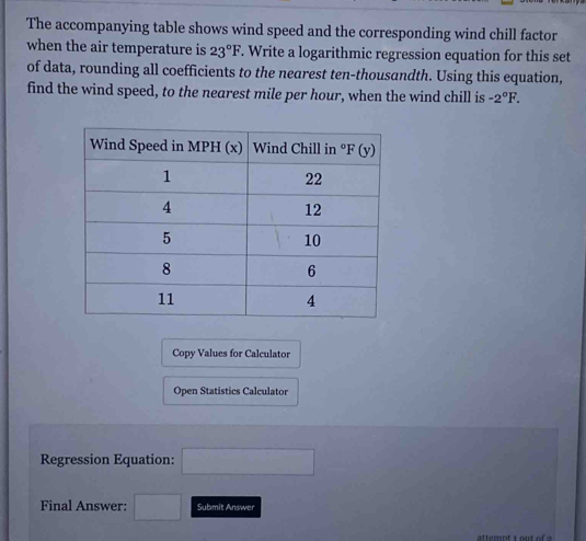 The accompanying table shows wind speed and the corresponding wind chill factor
when the air temperature is 23°F. Write a logarithmic regression equation for this set
of data, rounding all coefficients to the nearest ten-thousandth. Using this equation,
find the wind speed, to the nearest mile per hour, when the wind chill is -2°F.
Copy Values for Calculator
Open Statistics Calculator
Regression Equation: x= 7/4  □ 
Final Answer: □  □  Submit Answer