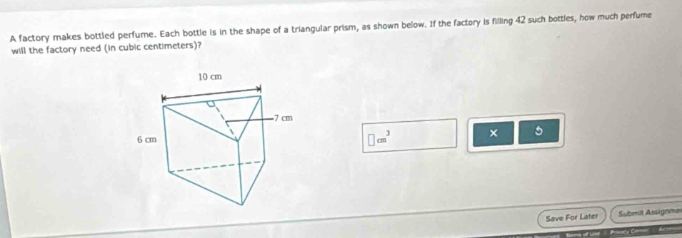 A factory makes bottled perfume. Each bottle is in the shape of a triangular prism, as shown below. If the factory is filling 42 such bottles, how much perfume 
will the factory need (in cubic centimeters)?
□ cm^3
5 
Save For Later Submit Assignme 
C