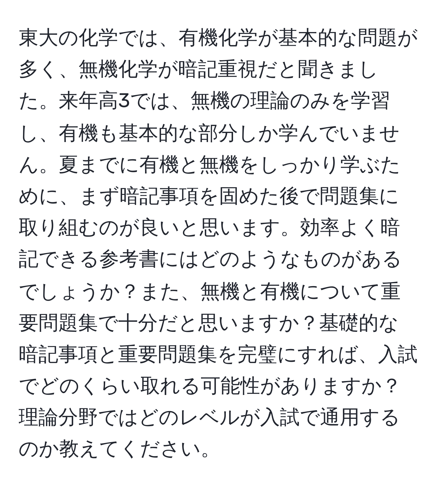 東大の化学では、有機化学が基本的な問題が多く、無機化学が暗記重視だと聞きました。来年高3では、無機の理論のみを学習し、有機も基本的な部分しか学んでいません。夏までに有機と無機をしっかり学ぶために、まず暗記事項を固めた後で問題集に取り組むのが良いと思います。効率よく暗記できる参考書にはどのようなものがあるでしょうか？また、無機と有機について重要問題集で十分だと思いますか？基礎的な暗記事項と重要問題集を完璧にすれば、入試でどのくらい取れる可能性がありますか？理論分野ではどのレベルが入試で通用するのか教えてください。