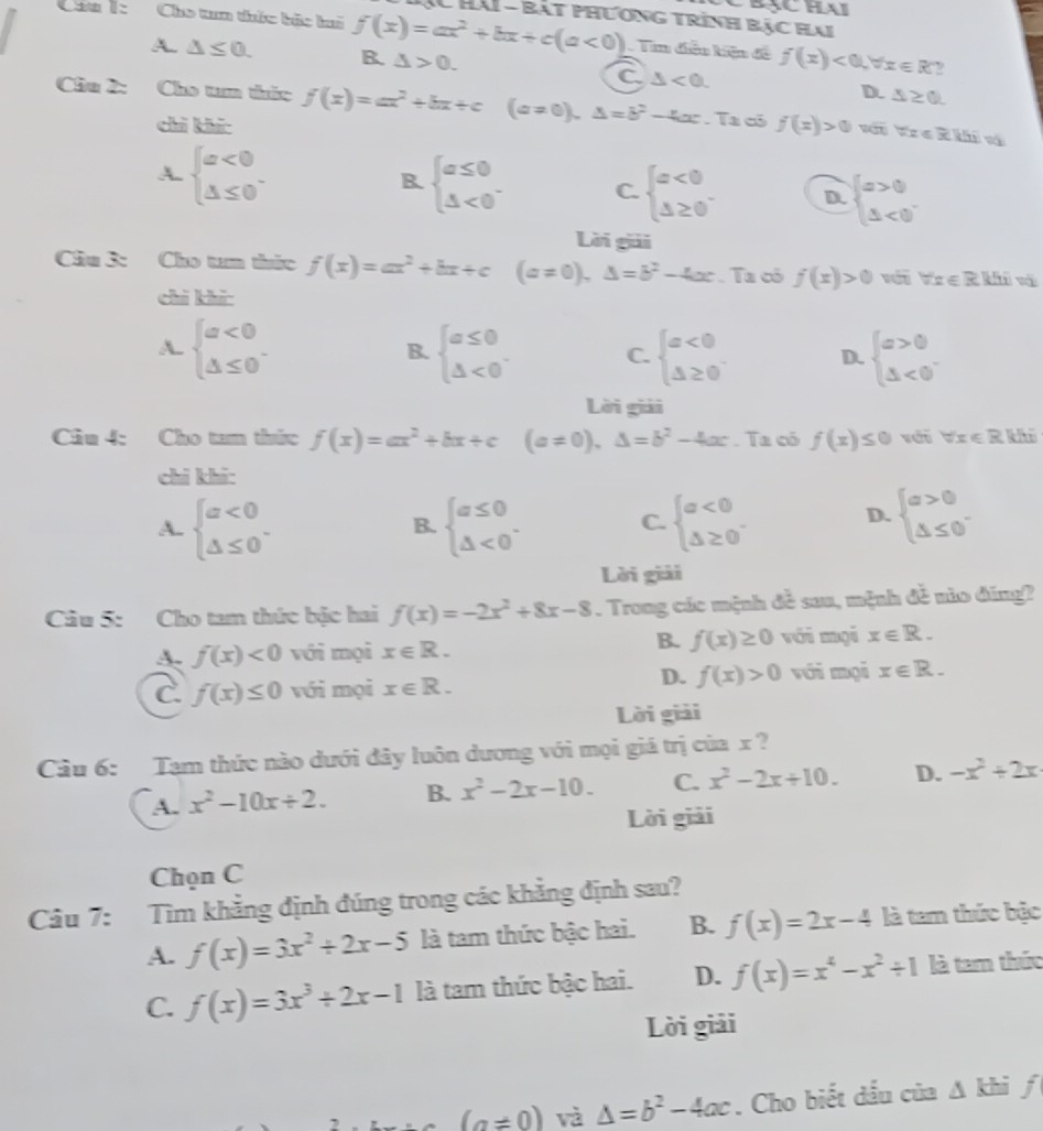 Crạchai
XC Hải - bắt phương trình bậc Hai
Cáu 1: Cho tum thức bắc bui f(x)=ax^2+bx+c(a<0) Tim điễu kiện đề f(x)<0,forall x∈ R
A. △ ≤ 0. B. △ >0. △ <0. D. △ ≥ 0.
C
Chu 2: Cho t tức f(x)=ax^2+bx+c(a!= 0),△ =b^2-4x. Ta có f(x)>0 forall x∈ R|thi
chì khí
B.
A. beginarrayl a<0 △ ≤ 0endarray. beginarrayl a≤ 0 △ <0endarray. . C. beginarrayl a<0 △ ≥ 0endarray. D. beginarrayl x>0 △ <0endarray.
Lời giải
Cầu 3: Cho tan thức f(x)=ax^2+bx+c(a!= 0),△ =b^2-4x. Ta có f(x)>0 với forall x∈ R|4|
chì khi
A. beginarrayl a<0 △ ≤ 0endarray. - beginarrayl a≤ 0 △ <0endarray. . C. beginarrayl a<0 △ ≥ 0endarray. D. beginarrayl a>0 △ <0endarray.
B.
Lời giải
Câu 4: Cho tam thức f(x)=ax^2+bx+c (a!= 0),△ =b^2-4ac. Ta có f(x) s với forall x∈ R| d
chi khi:
A. beginarrayl a<0 △ ≤ 0endarray. . beginarrayl a≤ 0 △ <0endarray. . beginarrayl a<0 △ ≥ 0endarray. . D. beginarrayl a>0 △ ≤ 0endarray.
B.
C.
Lời giải
Câu 5: Cho tam thức bậc hai f(x)=-2x^2+8x-8. Trong các mệnh đề sau, mệnh đề nào đũng?
A. f(x)<0</tex> với mọi x∈ R.
B. f(x)≥ 0 với mại x∈ R.
D.
C. f(x)≤ 0 với mọi x∈ R. f(x)>0 với mọi x∈ R.
Lời giải
Cầu 6: Tạm thức nào dưới đây luôn dương với mọi giá trị của x ?
A. x^2-10x/ 2. B. x^2-2x-10. C. x^2-2x+10. D. -x^2+2x
Lời giải
Chọn C
Câu 7: Tìm khẳng định đúng trong các khẳng định sau?
A. f(x)=3x^2+2x-5 là tam thức bậc hai. B. f(x)=2x-4 là tam thức bậc
C. f(x)=3x^3+2x-1 là tam thức bậc hai. D. f(x)=x^4-x^2+1 là tam thức
Lời giải
(a!= 0) và △ =b^2-4ac. Cho biết dấu của △ khi frac .