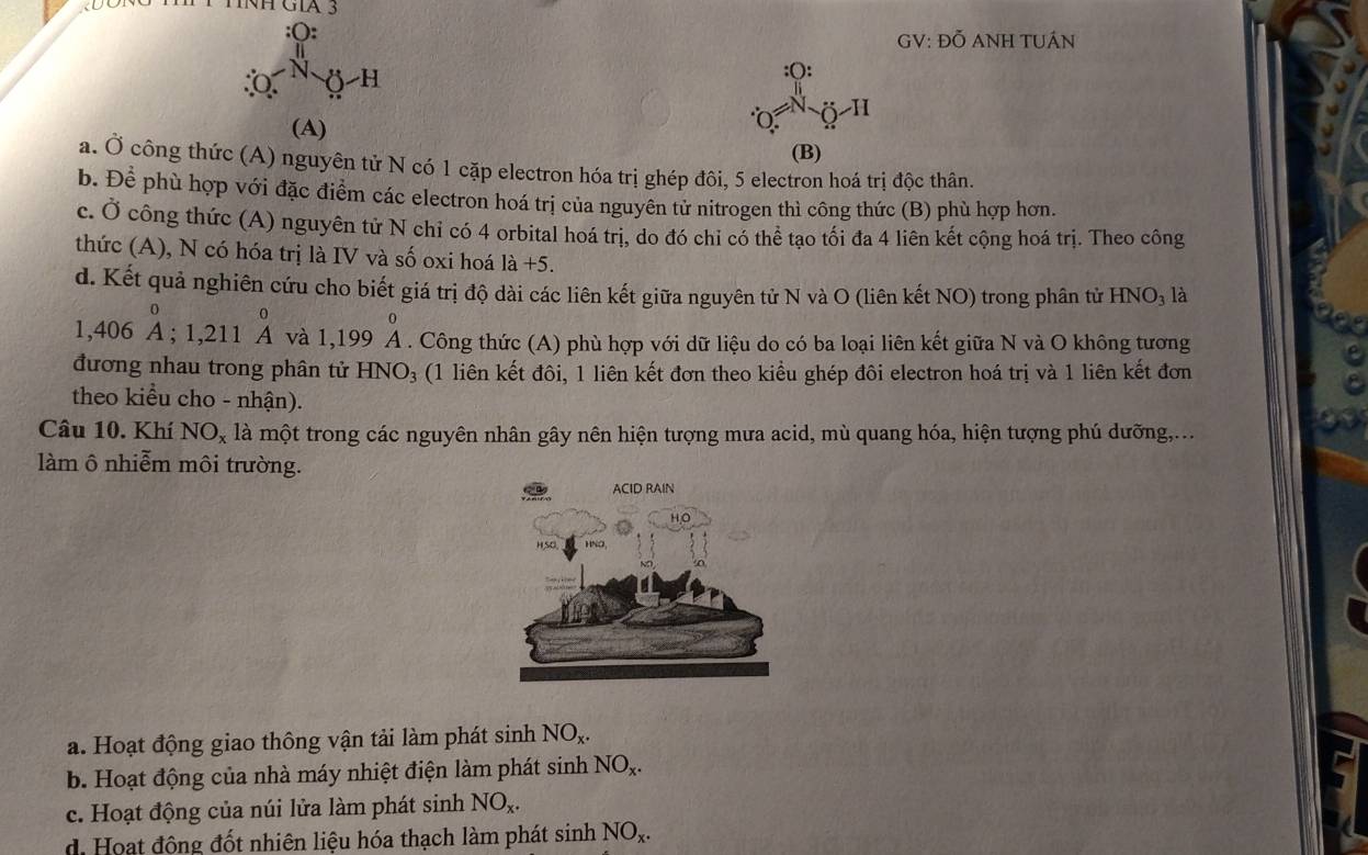 (:
_O^(N ()-H
GV: Đỗ ANH TUÁN
(A)
∵ Q=)O^:_4 ^:_O-H
(B)
a. dot O công thức (A) nguyên tử N có 1 cặp electron hóa trị ghép đôi, 5 electron hoá trị độc thân.
b. D pể phù hợp với đặc điểm các electron hoá trị của nguyên tử nitrogen thì công thức (B) phù hợp hơn.
c. Ở công thức (A) nguyên tử N chỉ có 4 orbital hoá trị, do đó chỉ có thể tạo tối đa 4 liên kết cộng hoá trị. Theo công
thức (A), N có hóa trị là IV và số oxi hoá là +5.
d. Kết quả nghiên cứu cho biết giá trị độ dài các liên kết giữa nguyên tử N và O (liên kết NO) trong phân tử HNO_3 là
1,406beginarrayr 0 Aendarray ;1,211beginarrayr 0 Aendarray và 1.1 99 beginarrayr 0 Aendarray A . Công thức (A) phù hợp với dữ liệu do có ba loại liên kết giữa N và O không tương
đương nhau trong phân tử HNO_3 (1 liên kết đôi, 1 liên kết đơn theo kiều ghép đôi electron hoá trị và 1 liên kết đơn
theo kiểu cho - nhận).
Câu 10. Khí NO_x là một trong các nguyên nhân gây nên hiện tượng mưa acid, mù quang hóa, hiện tượng phú dưỡng,...
làm ô nhiễm môi trường.
a. Hoạt động giao thông vận tải làm phát sinh NO_x.
b. Hoạt động của nhà máy nhiệt điện làm phát sinh NO_x.
c. Hoạt động của núi lửa làm phát sinh NO_x.
d Hoạt động đốt nhiên liệu hóa thạch làm phát sin h NO_x.