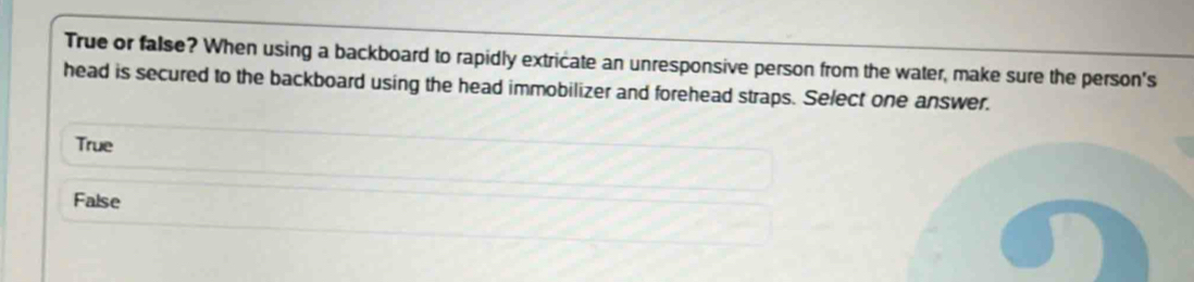 True or false? When using a backboard to rapidly extricate an unresponsive person from the water, make sure the person's
head is secured to the backboard using the head immobilizer and forehead straps. Select one answer.
True
False