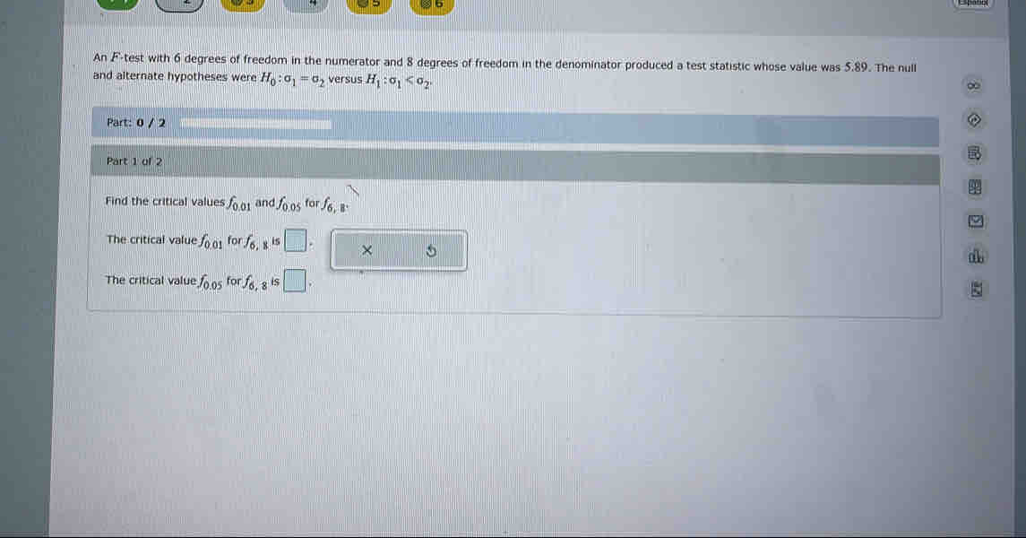 An F -test with 6 degrees of freedom in the numerator and 8 degrees of freedom in the denominator produced a test statistic whose value was 5.89. The null 
and alternate hypotheses were H_0:sigma _1=sigma _2 versus H_1:sigma _1 . 
Part: 0 / 2 
Part 1 of 2 
Find the critical values f_0.01 and fo os for f6, B 
The critical value f_0.01forf_6, 8^(15) □ . × 5 
The critical value f_0.05forf_6, is □. 
ξ