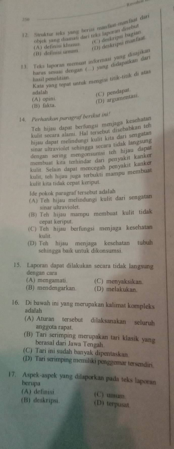 Rtevolial
250
12. Struktur teks yang berisi manfaat-manfaat dari
objck yang diamati dari teks laporan disebut
(A) definisi khusus. (C) deskripsi bagian
(D) deskripsi manfaat.
(B) definisi umum.
!3. Teks laporan memuat informasi yang disajikan
harus sesuai dengan (...) yang didapatkan dar
hasil penelitian.
Kata yang tepat untuk mengisi titik-titik di atas
adalah
(C) pendapat.
(A) opini.
(D) argumentasi.
(B) fakta.
14. Perhatikan paragraf berikut ini!
Teh hijau dapat berfungsi menjaga kesehatan
kulit secara alami. Hal tersebut disebabkan teh
hijau dapat melindungi kulit kita dari sengatan
sinar ultraviolet sehingga secara tidak langsung
dengan sering mengonsumsi teh hijau dapat
membuat kita terhindar dari penyakit kanker
kulit. Selain dapat mencegah penyakit kanker
kulit, teh hijau juga terbukti mampu membuat
kulit kita tidak cepat keriput.
Ide pokok paragraf tersebut adalah
(A) Teh hijau melindungi kulit dari sengatan
sinar ultraviolet.
(B) Teh hijau mampu membuat kulit tidak
cepat keriput.
(C) Teh hijau berfungsi menjaga kesehatan
kulit.
(D) Teh hijau menjaga kesehatan tubuh
sehingga baik untuk dikonsumsi.
15. Laporan dapat dilakukan secara tidak langsung
dengan cara
(A) mengamati. (C) menyaksikan.
(B) mendengarkan. (D) melakukan.
16. Di bawah ini yang merupakan kalimat kompleks
adalah
(A) Aturan tersebut dilaksanakan seluruh
anggota rapat.
(B) Tari serimping merupakan tari klasik yang
berasal dari Jawa Tengah.
(C) Tari ini sudah banyak dipentaskan.
(D) Tari serimping memiliki penggemar tersendiri.
17. Aspek-aspek yang dilaporkan pada teks laporan
berupa
(A) definisi. (C) umum.
(B) deskripsi. (D) terpusat.