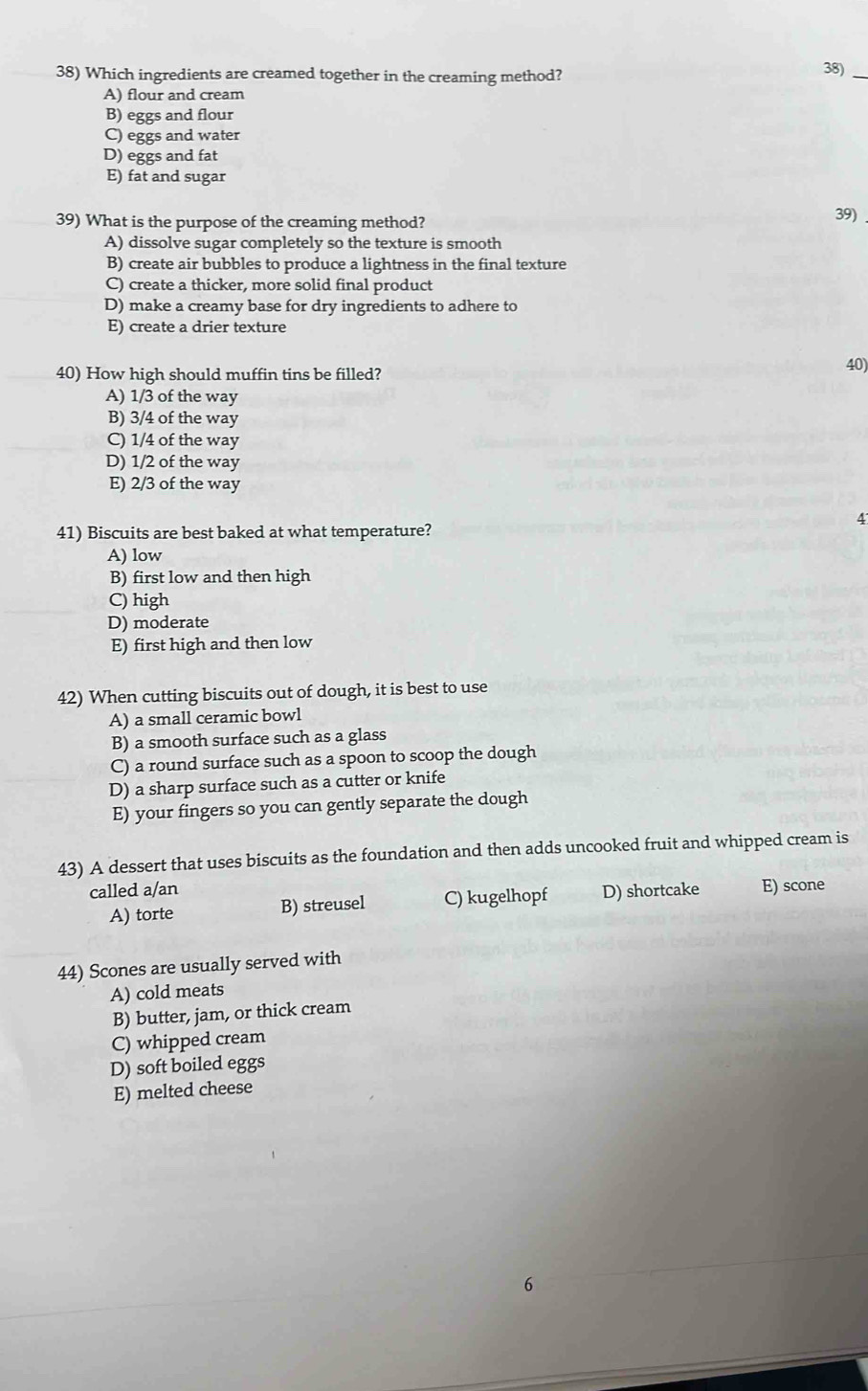 Which ingredients are creamed together in the creaming method?
38)
_
A) flour and cream
B) eggs and flour
C) eggs and water
D) eggs and fat
E) fat and sugar
39) What is the purpose of the creaming method? 39)
A) dissolve sugar completely so the texture is smooth
B) create air bubbles to produce a lightness in the final texture
C) create a thicker, more solid final product
D) make a creamy base for dry ingredients to adhere to
E) create a drier texture
40) How high should muffin tins be filled? 40)
A) 1/3 of the way
B) 3/4 of the way
C) 1/4 of the way
D) 1/2 of the way
E) 2/3 of the way
4
41) Biscuits are best baked at what temperature?
A) low
B) first low and then high
C) high
D) moderate
E) first high and then low
42) When cutting biscuits out of dough, it is best to use
A) a small ceramic bowl
B) a smooth surface such as a glass
C) a round surface such as a spoon to scoop the dough
D) a sharp surface such as a cutter or knife
E) your fingers so you can gently separate the dough
43) A dessert that uses biscuits as the foundation and then adds uncooked fruit and whipped cream is
called a/an D) shortcake E) scone
A) torte B) streusel C) kugelhopf
44) Scones are usually served with
A) cold meats
B) butter, jam, or thick cream
C) whipped cream
D) soft boiled eggs
E) melted cheese
6