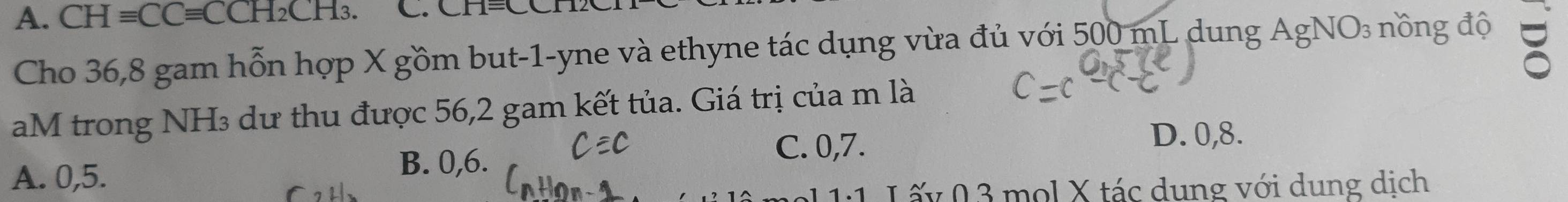 CHequiv CCequiv CCH_2CH_3. 
Cho 36, 8 gam hỗn hợp X gồm but -1 -yne và ethyne tác dụng vừa đủ với 500 mL dung AgNO₃ nồng độ
aM trong NH₃ dư thu được 56,2 gam kết tủa. Giá trị của m là
A. 0,5. B. 0, 6. C. 0, 7.
D. 0, 8.
1:1 L ốy 03 mol X tác dung với dung dịch