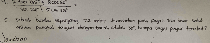  (2tan 135°+8cos 60°)/sin 210°+5cos 300° =
5. Sebuah bambu sepanjang 7. 2 meter disandarkan pada pagar. like besar sudut 
antara pangkal tongkat dengan tanah adalah 30° , berapa tonggi pagar tersebut? 
Jawaban