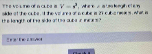 The volume of a cube is V=s^3 , where is the length of any 
side of the cube. If the volume of a cube is 27 cubic meters, what is 
the length of the side of the cube in meters? 
Enter the answer