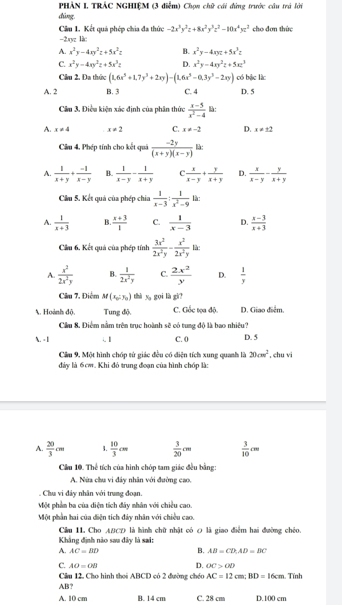 PHẢN I. TRÁC NGHIỆM (3 điểm) Chọn chữ cái đứng trước câu trả lời
đúng.
Câu 1. Kết quả phép chia đa thức -2x^3y^2z+8x^2y^3z^2-10x^4yz^2 cho đơn thức
-2xyz là:
A. x^2y-4xy^2z+5x^2z B. x^2y-4xyz+5x^3z
C. x^2y-4xy^2z+5x^3z D. x^2y-4xy^2z+5xz^3
Câu 2. Đa thức (1,6x^5+1,7y^3+2xy)-(1,6x^5-0,3y^3-2xy) có bậc là:
A. 2 B. 3 C. 4 D. 5
Câu 3. Điều kiện xác định của phân thức  (x-5)/x^2-4  là:
A. x!= 4 x!= 2 C. x!= -2 D. x!= ± 2
Câu 4. Phép tính cho kết quả  (-2y)/(x+y)(x-y)  là:
A.  1/x+y + (-1)/x-y  B.  1/x-y - 1/x+y  C  x/x-y + y/x+y  D.  x/x-y - y/x+y 
Câu 5. Kết quả của phép chia  1/x-3 : 1/x^2-9  là:
A.  1/x+3  B.  (x+3)/1  C.  1/x-3  D.  (x-3)/x+3 
Câu 6. Kết quả của phép tính  3x^2/2x^2y - x^2/2x^2y  là:
A.  x^2/2x^2y  B.  1/2x^2y  C.  2x^2/y  D.  1/y 
Câu 7. Điểm M(x_0;y_0) thì y_0 gọi là gì?
A. Hoành độ.  Tung độ. C. Gốc tọa độ. D. Giao điểm.
Câu 8. Điểm nằm trên trục hoành sẽ có tung độ là bao nhiêu?
A. -1 C. 0 D. 5
i.1
Câu 9. Một hình chóp tứ giác đều có diện tích xung quanh là 20cm^2 , chu vi
đáy là 6cm. Khi đó trung đoạn của hình chóp là:
A.  20/3 cm 3.  10/3 cm  3/20 cm  3/10 cm
Câu 10. Thể tích của hình chóp tam giác đều bằng:
A. Nửa chu vi đáy nhân với đường cao.. Chu vi đáy nhân với trung đoạn.
Một phần ba của diện tích đáy nhân với chiều cao.
Một phần hai của diện tích đáy nhân với chiều cao.
Câu 11. Cho ABCD là hình chữ nhật có 0 là giao điểm hai đường chéo.
Khẳng định nào sau đây là sai:
B.
A. AC=BD AB=CD;AD=BC
D.
C. AO=OB OC>OD
Câu 12. Cho hình thoi ABCD có 2 đường chéo AC=12cm;BD=16cm. Tính
AB?
A. 10 cm B. 14 cm C. 28 cm D.100 cm