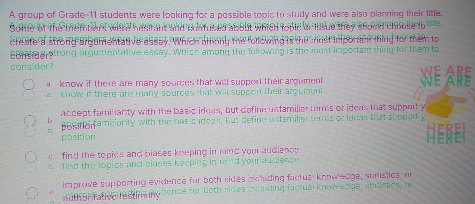 A group of Grade- 11 students were looking for a possible topic to study and were also planning their title.
Some of the members were hesitant and confus should choose to title.
ssue
create a strong argumentative essa s the most importa them to
Tamón follow
considerstrong argumentative essay. Which among the following is the most important thing for them to
consider? WE ARE
a. know if there are many sources that will support their argument WE ARE
a. know if there are many sources that will support their argument
accept familiarity with the basic ideas, but define unfamiliar terms or ideas that support y
b.
b. bosei familiarity with the basic ideas, but define unfamiliar terms or ideas that support y
position
E. find the topics and biases keeping in mind your audience
c. find the topics and biases keeping in mind your audience
improve supporting evidence for both sides including factual knowledge, statistics, or
d. authoritative testimonvidence for both sides including factual knowledge, statistics, or