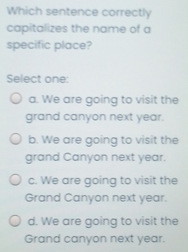 Which sentence correctly
capitalizes the name of a
specific place?
Select one:
a. We are going to visit the
grand canyon next year.
b. We are going to visit the
grand Canyon next year.
c. We are going to visit the
Grand Canyon next year.
d. We are going to visit the
Grand canyon next year.