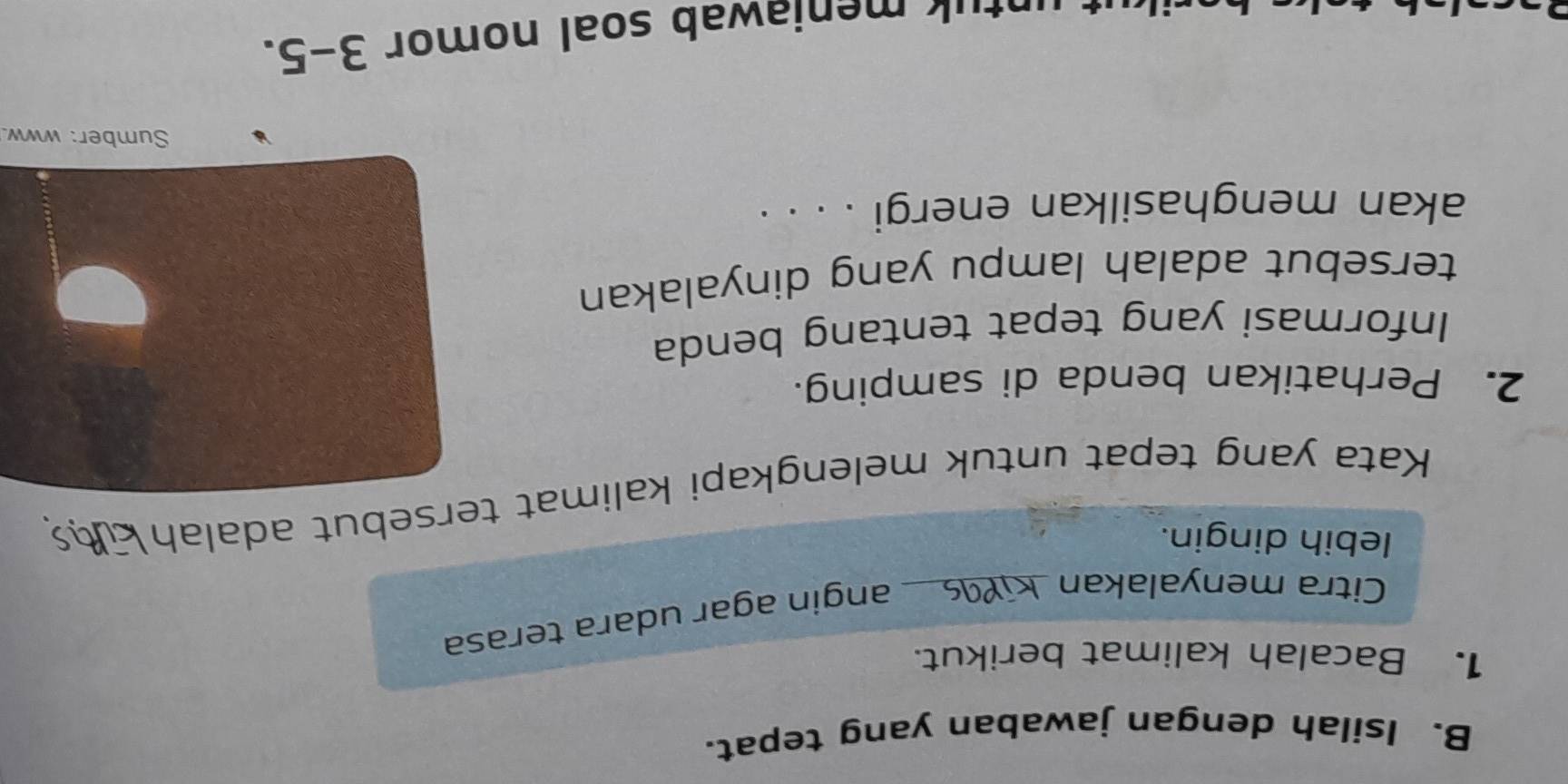 Isilah dengan jawaban yang tepat. 
1. Bacalah kalimat berikut. 
Citra menyalakan_ 
angin agar udara terasa 
lebih dingin. 
Kata yang tepat untuk melengkapi kalimat tersebut adalah 
2. Perhatikan benda di samping. 
Informasi yang tepat tentang benda 
tersebut adalah lampu yang dinyalakan 
akan menghasilkan energi . . . . 
Sumber: www. 
ntuk meniawab soal nomor 3-5.