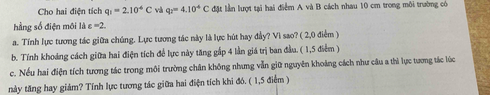 Cho hai điện tích q_1=2.10^(-6)C và q_2=4.10^(-6)C lặt lần lượt tại hai điểm A và B cách nhau 10 cm trong môi trường có 
hằng số điện môi là varepsilon =2. 
a. Tính lực tương tác giữa chúng. Lực tương tác này là lực hút hay đầy? Vì sao? ( 2,0 điểm ) 
b. Tính khoảng cách giữa hai điện tích để lực này tăng gấp 4 lần giá trị ban đầu. ( 1,5 điểm ) 
c. Nếu hai điện tích tương tác trong môi trường chân không nhưng vẫn giữ nguyên khoảng cách như câu a thì lực tương tác lúc 
này tăng hay giảm? Tính lực tương tác giữa hai điện tích khi đó. ( 1,5 điểm )