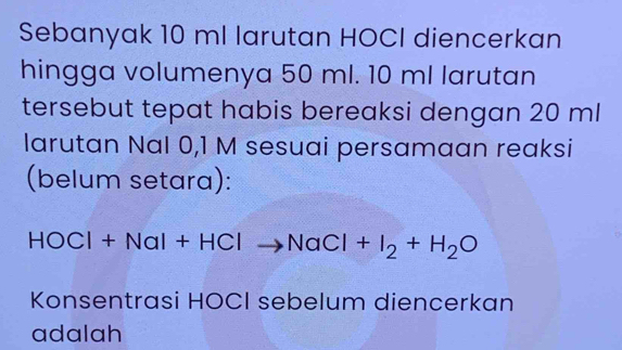 Sebanyak 10 ml larutan HOCI diencerkan 
hingga volumenya 50 ml. 10 ml larutan 
tersebut tepat habis bereaksi dengan 20 ml
larutan Nal 0,1 M sesuai persamaan reaksi 
(belum setara):
HOCl+NaI+HClto NaCl+I_2+H_2O
Konsentrasi HOCI sebelum diencerkan 
adalah