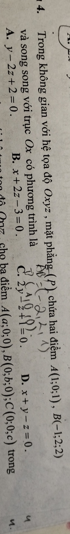 Trong không gian với hệ tọa độ Oxyz , mặt phẳng (P) chứa hai điệm A(1;0;1), B(-1;2;2)
và song song với trục Ox có phương trình là
B. x+2z-3=0. C. 2y-z+1=0. D. x+y-z=0.
A. y-2z+2=0. A(a;0;0), B(0;b;0); C(0;0;c) trong
ba độ Orvz , cho ba điểm