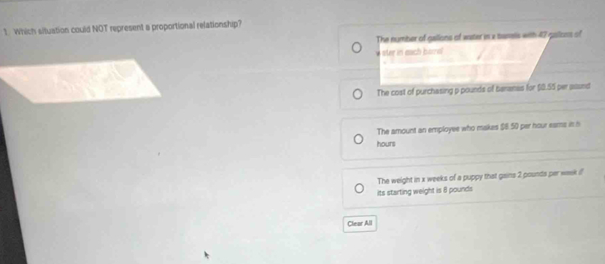 Which situation could NOT represent a proportional relationship?
The number of gallons of water in a tanels with 42 galcos of
w ster in each borel
The cost of purchasing p pounds of beranas for $0.55 per assnd
The amount an employee who makes $8.50 per hour sams in i
hours
The weight in x weeks of a puppy that gains 2 pounds per waek i
its starting weight is 8 pounds
Clear All