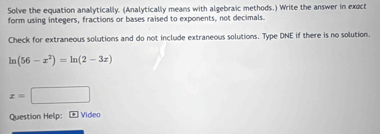 Solve the equation analytically. (Analytically means with algebraic methods.) Write the answer in exact 
form using integers, fractions or bases raised to exponents, not decimals. 
Check for extraneous solutions and do not include extraneous solutions. Type DNE if there is no solution.
ln (56-x^2)=ln (2-3x)
x=□
Question Help: Video