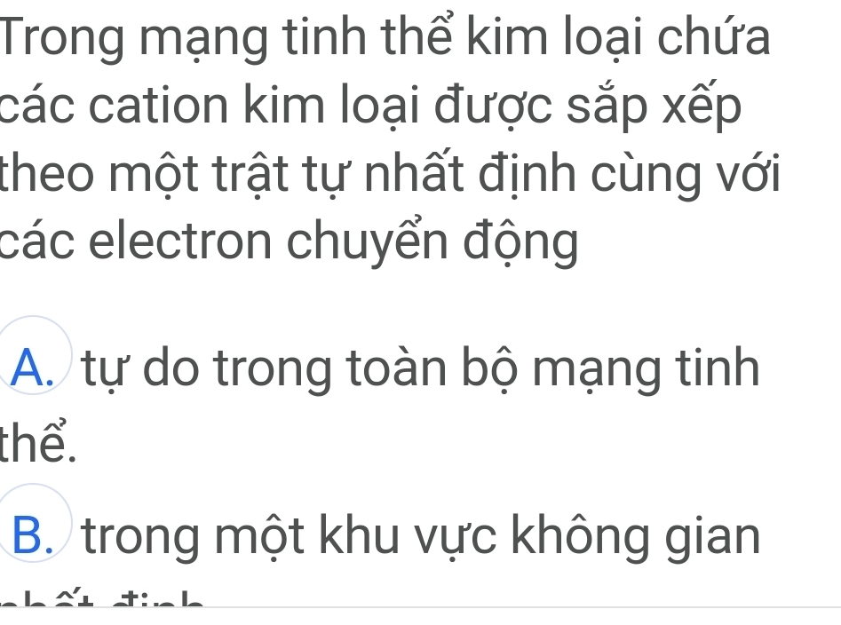 Trong mạng tinh thể kim loại chứa
các cation kim loại được sắp xếp
theo một trật tự nhất định cùng với
các electron chuyển động
A. tự do trong toàn bộ mạng tinh
thể.
B. trong một khu vực không gian