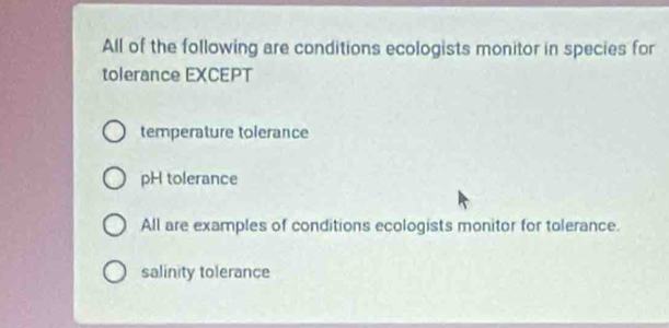 All of the following are conditions ecologists monitor in species for
tolerance EXCEPT
temperature tolerance
pH tolerance
All are examples of conditions ecologists monitor for tolerance.
salinity tolerance