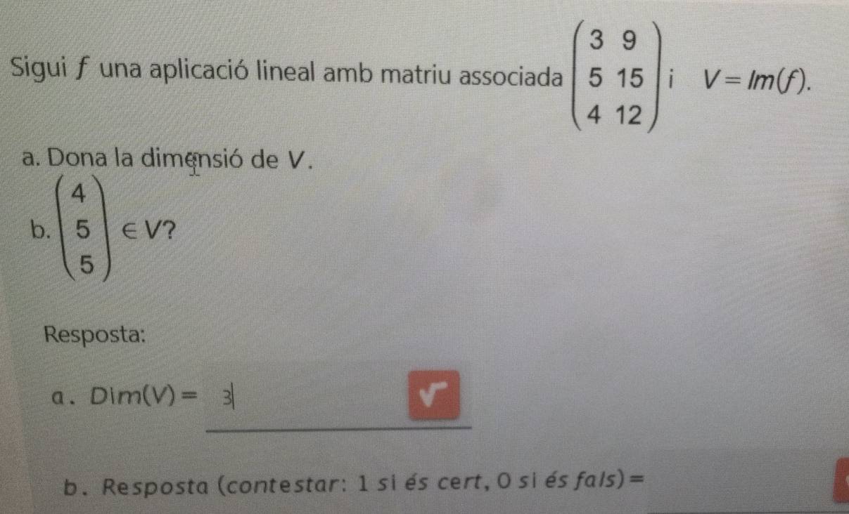 Sigui funa aplicació lineal amb matriu associada beginpmatrix 3&9 5&15 4&12endpmatrix iV=m(f). 
a. Dona la dimensió de V. 
b. beginpmatrix 4 5 5endpmatrix ∈ V 7 
Resposta: 
a . Dim(V)=3| 3| 
b. Resposta (contestar: 1 si és cert, 0 si és fa/s) ) =