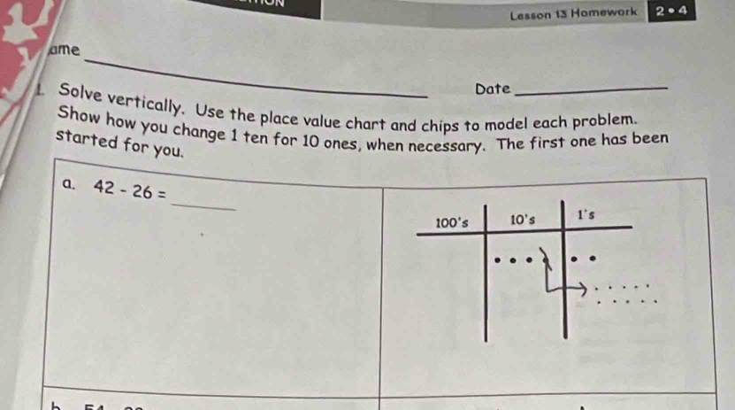 on
Lesson 13 Homework 2· 4
_
ame
Date
_
Solve vertically. Use the place value chart and chips to model each problem.
Show how you change 1 ten for 10 ones, when necessary. The first one has been
started for you.
_
a. 42-26=