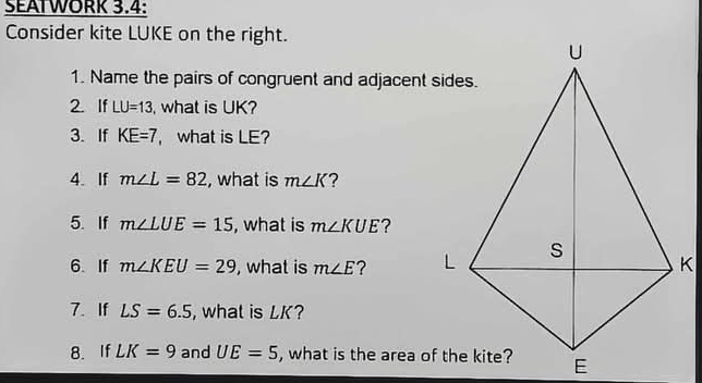 SEAIWORK 3.4: 
Consider kite LUKE on the right. 
1. Name the pairs of congruent and adjacent sides. 
2. If LU=13 , what is UK? 
3. If KE=7 , what is LE? 
4. If m∠ L=82 , what is m∠ K ? 
5. If m∠ LUE=15 , what is m∠ KUE 2 
6. If m∠ KEU=29 , what is m∠ E ? 
7. If LS=6.5 , what is LK? 
8. If LK=9 and UE=5 , what is the area of the kite?