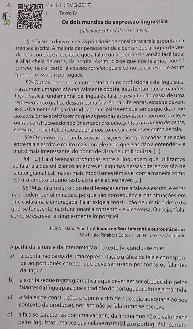 (IFMG-2017)
1. Texto IV
Os dois mundos da expressão linguística
(reflexões sobre falar e escrever)
51° Existem duas maneiras principais de considerar a fala espontânea
frente à escrita. A maioria das pessoas tende a pensar que a língua de ver-
dade, a correta, é a escrita, e que a fala é uma espécie de versão facilitada,
e aliás cheia de erros, da escrita. Assim, diz-se que nós falamos vou no
correio, mas o "certo" é vou aos correios, que é como se escreve - é assim
que se diz isso em português.
$2° Outras pessoas - e entre estas alguns profissionais da linguística
- assumem uma posição radicalmente oposta, e sustentam que a manifes-
bação básica, fundamental, da língua é a fala, e a escrita não passa de uma
representação gráfica dessa mesma fala. Se há diferenças, estas se devem
exclusivamente à força da tradição, que insiste em que temos que dizer vou
dos correios; se aceitássemos que as pessoas escrevessem vou no correio, e
outras construções do tipo (me traz os pratinho, pintou uns amigo da gente,
e assim por diante), então poderíamos começar a escrever como se fala.
93° o curioso é que ambas essas posições são equivocadas; a relação
entre fala e escrita é muito mais complexa do que elas dão a entender - e
muito mais interessante, do ponto de vista de um linguista. [...]
$4° [...] Há diferenças profundas entre a linguagem que utilizamos
ao falar e a que utilizamos ao escrever: algumas dessas diferenças são de
caráter gramatical, mas as mais importantes têm a ver com a maneira como
estruturamos o próprio texto ao falar e ao escrever. [...]
$5° Mas há um outro tipo de diferenças entre a fala e a escrita, e essas
pnão podem ser eliminadas, porque são consequência das situações em
que cada uma é empregada. Falar exige a construção de um tipo de texto
que, se for escrito, não funcionará a contento - e vice-versa. Ou seja, “falar
como se escreve" é simplesmente impossível.
PERINI, Mário Alberto. A língua do Brasil amanhã e outros mistérios.
São Paulo: Parábola Editorial, 2004. p. 53-72. Adaptado.
A partir da leitura e da interpretação do texto IV, conclui-se que:
a) a escrita não passa de uma representação gráfica da fala e correspon-
de ao português correto, que deve ser usado por todos os falantes
da língua.
b) a escrita segue regras gramaticais que deveriam ser obedecidas pelos
falantes da língua para que a tradição do português culto seja mantida.
c) a fala exige construções próprias a fim de que seja adequada ao seu
contexto de produção, por isso não se fala como se escreve.
d) a fala se caracteriza por uma variante da língua que não é valorizada
pelos linguistas uma vez que nela se materializa o português incorreto.