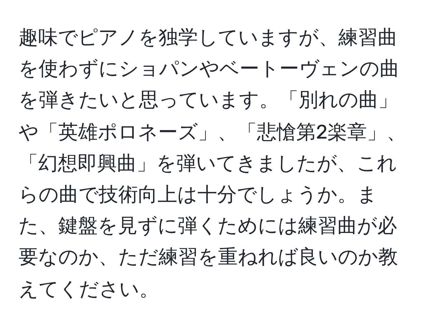 趣味でピアノを独学していますが、練習曲を使わずにショパンやベートーヴェンの曲を弾きたいと思っています。「別れの曲」や「英雄ポロネーズ」、「悲愴第2楽章」、「幻想即興曲」を弾いてきましたが、これらの曲で技術向上は十分でしょうか。また、鍵盤を見ずに弾くためには練習曲が必要なのか、ただ練習を重ねれば良いのか教えてください。