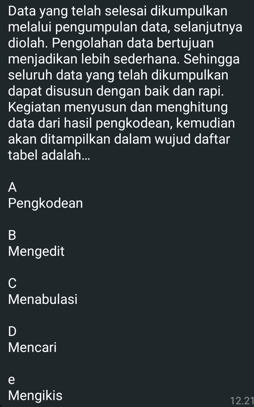 Data yang telah selesai dikumpulkan
melalui pengumpulan data, selanjutnya
diolah. Pengolahan data bertujuan
menjadikan lebih sederhana. Sehingga
seluruh data yang telah dikumpulkan
dapat disusun dengan baik dan rapi.
Kegiatan menyusun dan menghitung
data dari hasil pengkodean, kemudian
akan ditampilkan dalam wujud daftar
tabel adalah...
A
Pengkodean
B
Mengedit
C
Menabulasi
D
Mencari
e
Mengikis
12.21