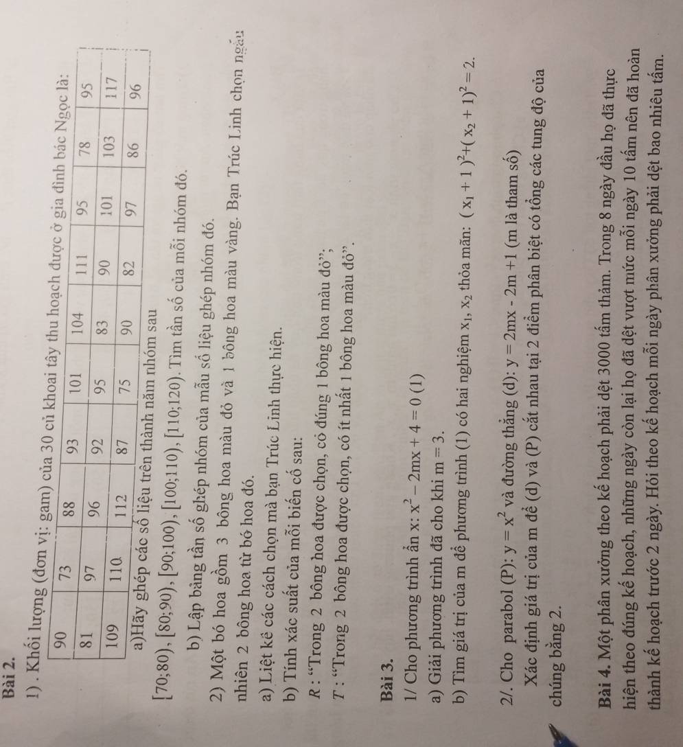 Khối lượng (đơn vị:
[70;80),[80;90),[90;100),[100;110),[110;120). Tìm tần số của mỗi nhóm đó.
b) Lập bảng tần số ghép nhóm của mẫu số liệu ghép nhóm đó.
2) Một bó hoa gồm 3 bông hoa màu đỏ và 1 bông hoa màu vàng. Bạn Trúc Linh chọn ngày
nhiên 2 bông hoa từ bó hoa đó.
a) Liệt kê các cách chọn mà bạn Trúc Linh thực hiện.
b) Tính xác suất của mỗi biến cố sau:
R : “Trong 2 bông hoa được chọn, có đúng 1 bông hoa màu đỏ”;
T : “Trong 2 bông hoa được chọn, có ít nhất 1 bông hoa màu đỏ”.
Bài 3.
1/ Cho phương trình ẩn x: x^2-2mx+4=0 (1)
a) Giải phương trình đã cho khi m=3.
b) Tìm giá trị của m đề phương trình (1) có hai nghiệm x_1,x_2 thỏa mãn: (x_1+1)^2+(x_2+1)^2=2.
2/. Cho parabol (P): y=x^2 và đường thẳng (d): y=2mx-2m+1 (m là tham số)
Xác định giá trị của m để (d) và (P) cắt nhau tại 2 điểm phân biệt có tổng các tung độ của
chúng bằng 2.
Bài 4. Một phân xưởng theo kế hoạch phải dệt 3000 tấm thảm. Trong 8 ngày đầu họ đã thực
hiện theo đúng kế hoạch, những ngày còn lại họ đã dệt vượt mức mỗi ngày 10 tấm nên đã hoàn
thành kế hoạch trước 2 ngày. Hỏi theo kế hoạch mỗi ngày phân xưởng phải dệt bao nhiêu tấm.