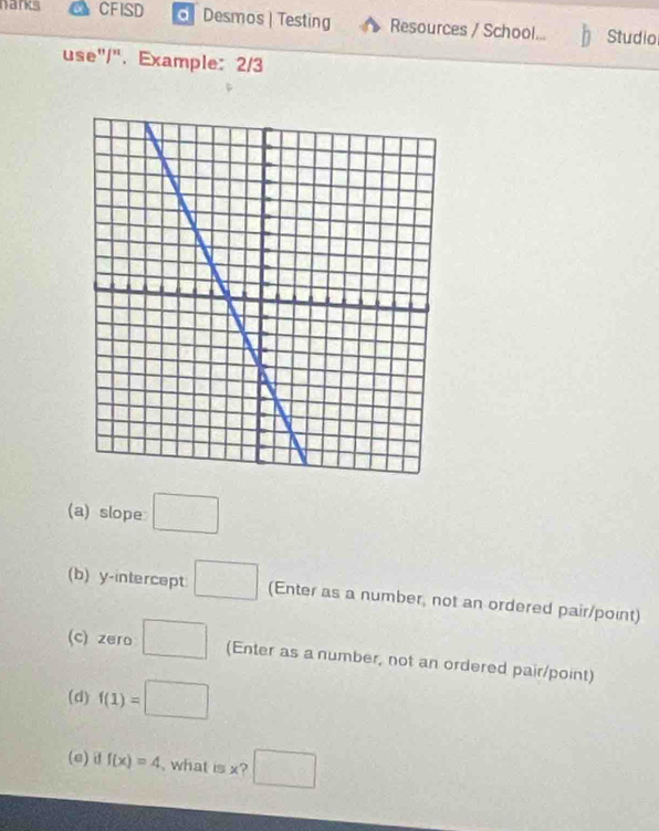 nanks CFISD Desmos | Testing Resources / School... Studio 
use"/". Example: 2/3 
(a) slope □ 
(b) y-intercept □ (Enter as a number, not an ordered pair/point) 
(c) zero □ (Enter as a number, not an ordered pair/point) 
(d) f(1)=□
(e) d f(x)=4 , what is x? □