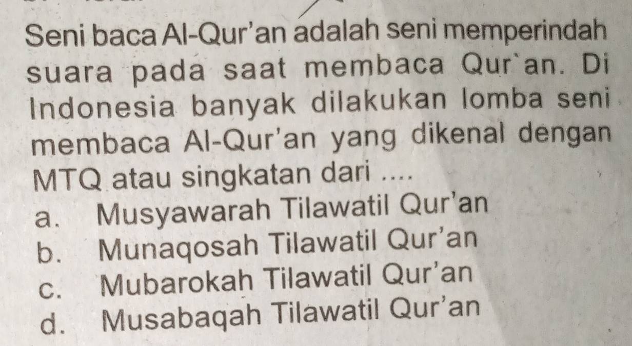 Seni baca Al-Qur'an adalah seni memperindah
suara pada saat membaca Qur`an. Di
Indonesia banyak dilakukan lomba seni
membaca Al-Qur'an yang dikenal dengan
MTQ atau singkatan dari ....
a. Musyawarah Tilawatil Qur’an
b. Munaqosah Tilawatil Qur'an
c. Mubarokah Tilawatil Qur’an
d. Musabaqah Tilawatil Qur’an