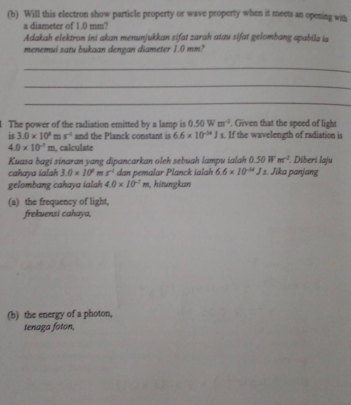 Will this electron show particle property or wave property when it meets an opening with 
a diameter of 1.0 mm? 
Adakah elektron ini akan menunjukkan sifat zarah atau sifat gelombang apabila ia 
menemui satu bukaan dengan diameter 1.0 mm? 
_ 
_ 
_ 
The power of the radiation emitted by a lamp is 0.50Wm^(-2). Given that the speed of light 
is 3.0* 10^8ms^(-1) and the Planck constant is 6.6* 10^(-34)Js. If the wavelength of radiation is
4.0* 10^(-7)m , calculate 
Kuasa bagi sinaran yang dipancarkan oleh sebuah lampu ialah 0.50Wm^(-2). Diberi laju 
cahaya ialah 3.0* 10^8ms^(-1) dan pemalar Planck ialah 6.6* 10^(-34)Js. Jika panjang 
gelombang cahaya ialah 4.0* 10^(-7)m , hitungkan 
(a) the frequency of light, 
frekuensi cahaya, 
(b) the energy of a photon, 
tenaga foton,