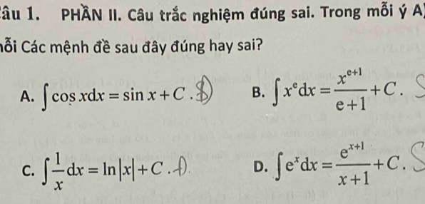 PHAN II. Câu trắc nghiệm đúng sai. Trong mỗi ý A)
Cối Các mệnh đề sau đây đúng hay sai?
A. ∈t cos xdx=sin x+C B. ∈t x^edx= (x^(e+1))/e+1 +C.
C. ∈t  1/x dx=ln |x|+C ∈t e^xdx= (e^(x+1))/x+1 +C. 
D.