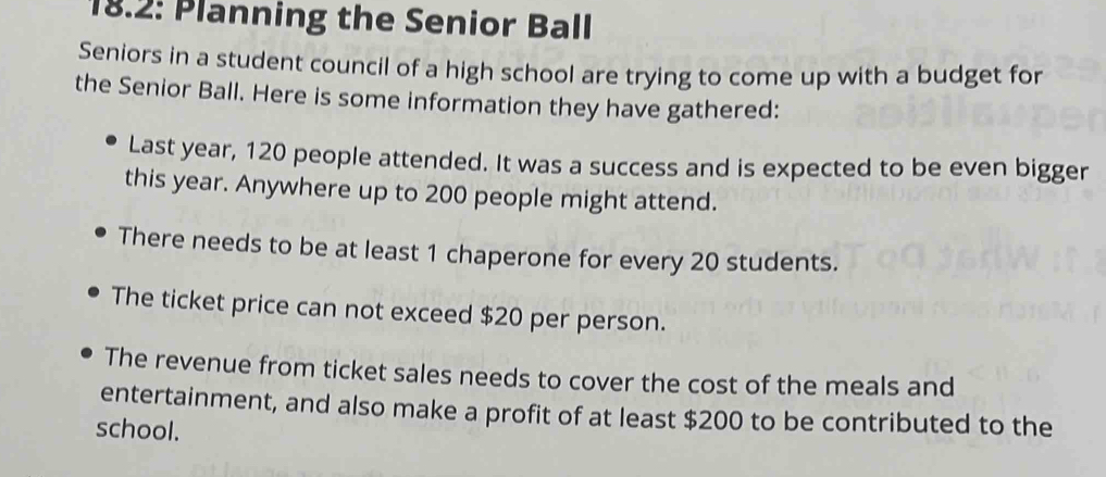 18.2: Planning the Senior Ball 
Seniors in a student council of a high school are trying to come up with a budget for 
the Senior Ball. Here is some information they have gathered: 
Last year, 120 people attended. It was a success and is expected to be even bigger 
this year. Anywhere up to 200 people might attend. 
There needs to be at least 1 chaperone for every 20 students. 
The ticket price can not exceed $20 per person. 
The revenue from ticket sales needs to cover the cost of the meals and 
entertainment, and also make a profit of at least $200 to be contributed to the 
school.