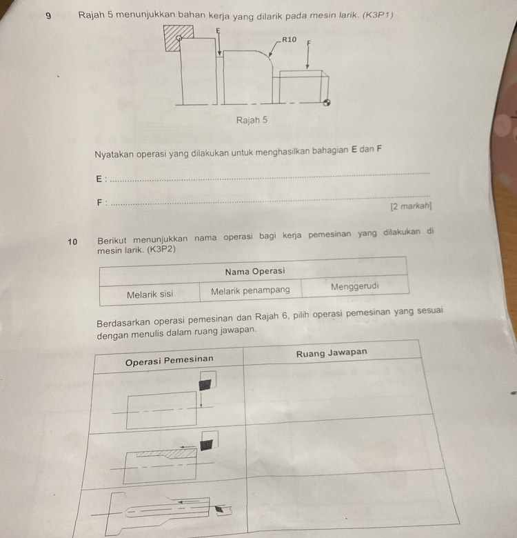 Rajah 5 menunjukkan bahan kerja yang dilarik pada mesin larik. (K3P1) 
Nyatakan operasi yang dilakukan untuk menghasilkan bahagian E dan F
E : 
_
F : 
_ 
[2 markah] 
10 Berikut menunjukkan nama operasi bagi kerja pemesinan yang dilakukan di 
mesin larik. (K3P2) 
Berdasarkan operasi pemesinan dan Rajah 6, pilih operasi pemesinan yang sesuai 
uang jawapan.