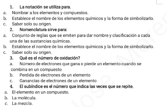 La notación se utiliza para.
a. Nombrar a los elementos y compuestos.
b. Establece el nombre de los elementos químicos y la forma de simbolizarlo.
c. Saber solo su origen.
2. Nomenclatura sirve para:
a. Conjunto de reglas que se emiten para dar nombre y clasificación a cada
una de las sustancias químicas.
b. Establece el nombre de los elementos químicos y la forma de simbolizarlo.
c. Saber solo su origen.
3. Qué es el número de oxidación?
a. Número de electrones que gana o pierde un elemento cuando se
combina en un compuesto
b. Perdida de electrones de un elemento
c. Ganancias de electrones de un elemento
4. El subíndice es el número que indica las veces que se repite.
a. El elemento en un compuesto.
b. La molécula.
c. La mezcla.