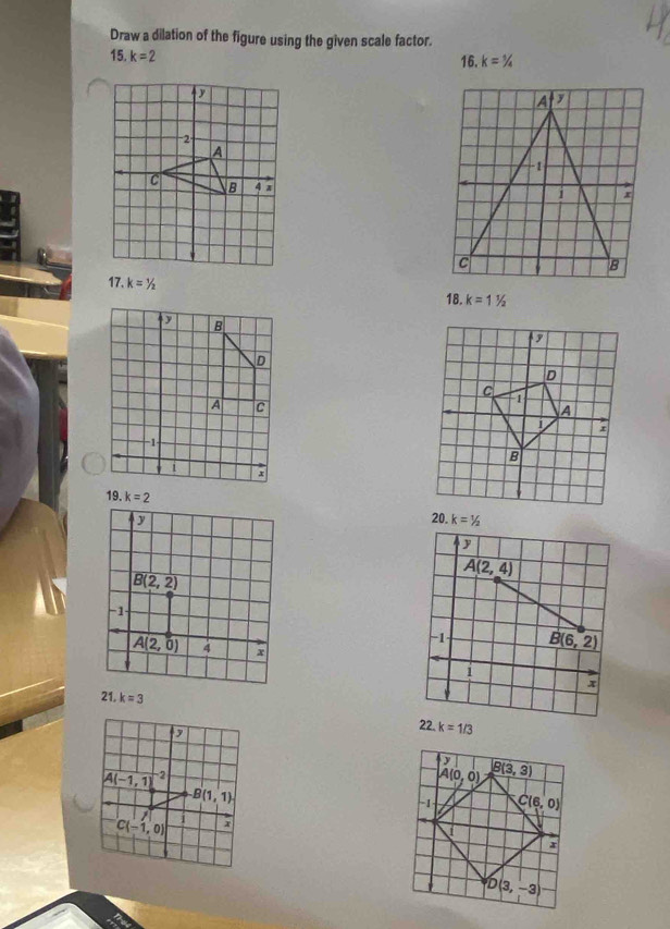 Draw a dilation of the figure using the given scale factor.
15. k=2 16. k=1//_4
17. k=^1/_2 k=11/2
18.
19. k=2 k=1/2
20.
y
A(2,4)
-1 B(6,2)
i
x
21. k=3
22. k=1/3