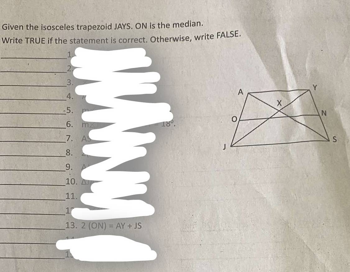 Given the isosceles trapezoid JAYS. ON is the median. 
Write TRUE if the statement is correct. Otherwise, write FALSE. 
_1. 
_2. 
_3. 
_4. 
_5. 
_6. m∠ =18°. 
_7. AS
_8. 
_9. 
_10. 
_11. 
_1 
_13. 2(ON)=AY+JS
_ 
_1