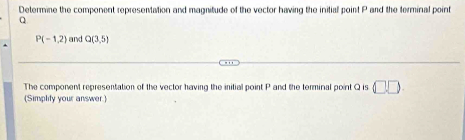 Determine the component representation and magnitude of the vector having the initial point P and the terminal point
Q
P(-1,2) and Q(3,5)
The component representation of the vector having the initial point P and the terminal point Q is (□ ,□ ). 
(Simplify your answer.)