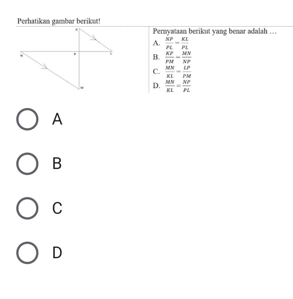 Perhatikan gambar berikut!
Pernyataan berikut yang benar adalah …
A.  NP/PL = KL/PL 
B.  KP/PM = MN/NP 
C.  MN/KL = LP/PM 
D.  MN/KL = NP/PL 
A
B
C
D