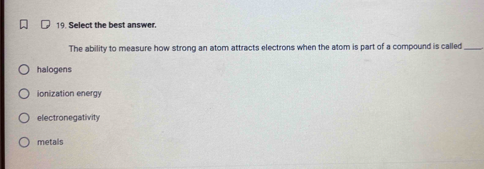 Select the best answer.
The ability to measure how strong an atom attracts electrons when the atom is part of a compound is called_
halogens
ionization energy
electronegativity
metals