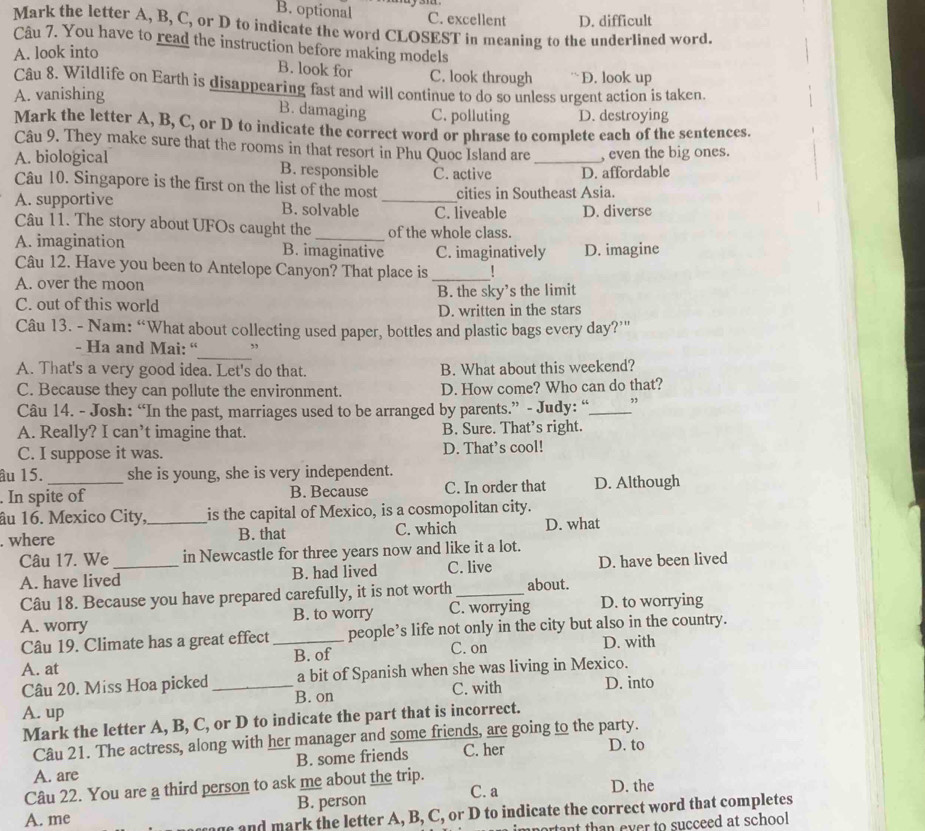 B. optional C. excellent D. difficult
Mark the letter A, B, C, or D to indicate the word CLOSEST in meaning to the underlined word.
Câu 7. You have to read the instruction before making models
A. look into
B. look for C. look through D. look up
Câu 8. Wildlife on Earth is disappearing fast and will continue to do so unless urgent action is taken
A. vanishing
B. damaging C. polluting D. destroying
Mark the letter A, B, C, or D to indicate the correct word or phrase to complete each of the sentences.
Câu 9. They make sure that the rooms in that resort in Phu Quoc Island are , even the big ones.
A. biological B. responsible C. active _D. affordable
Câu 10. Singapore is the first on the list of the most cities in Southeast Asia.
A. supportive B. solvable _C. liveable D. diverse
Câu 11. The story about UFOs caught the of the whole class.
A. imagination B. imaginative C. imaginatively D. imagine
Câu 12. Have you been to Antelope Canyon? That place is_
A. over the moon
C. out of this world B. the sky’s the limit
D. written in the stars
Câu 13. - Nam: “What about collecting used paper, bottles and plastic bags every day??”
_
- Ha and Mai: “ ,
A. That's a very good idea. Let's do that. B. What about this weekend?
C. Because they can pollute the environment. D. How come? Who can do that?
Câu 14. - Josh: “In the past, marriages used to be arranged by parents.” - Judy: “_ ,
A. Really? I can’t imagine that. B. Sure. That’s right.
C. I suppose it was. D. That’s cool!
âu 15. she is young, she is very independent.
. In spite of B. Because C. In order that D. Although
âu 16. Mexico City,_ is the capital of Mexico, is a cosmopolitan city.
. where B. that C. which D. what
Câu 17. We _in Newcastle for three years now and like it a lot.
A. have lived B. had lived C. live D. have been lived
Câu 18. Because you have prepared carefully, it is not worth _about.
A. worry B. to worry C. worrying D. to worrying
Câu 19. Climate has a great effect_ people’s life not only in the city but also in the country.
C. on
A. at B. of D. with
Câu 20. Miss Hoa picked_ a bit of Spanish when she was living in Mexico.
A. up B. on C. with D. into
Mark the letter A, B, C, or D to indicate the part that is incorrect.
Câu 21. The actress, along with her manager and some friends, are going to the party.
A. are B. some friends C. her D. to
Câu 22. You are a third person to ask me about the trip.
A. me B. person C. a D. the
and mark the letter A, B, C, or D to indicate the correct word that completes
nportant than ever to succeed at school