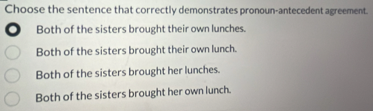 Choose the sentence that correctly demonstrates pronoun-antecedent agreement.
. Both of the sisters brought their own lunches.
Both of the sisters brought their own lunch.
Both of the sisters brought her lunches.
Both of the sisters brought her own lunch.