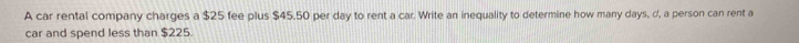 A car rental company charges a $25 fee plus $45.50 per day to rent a car. Write an inequality to determine how many days, d, a person can rent a 
car and spend less than $225.