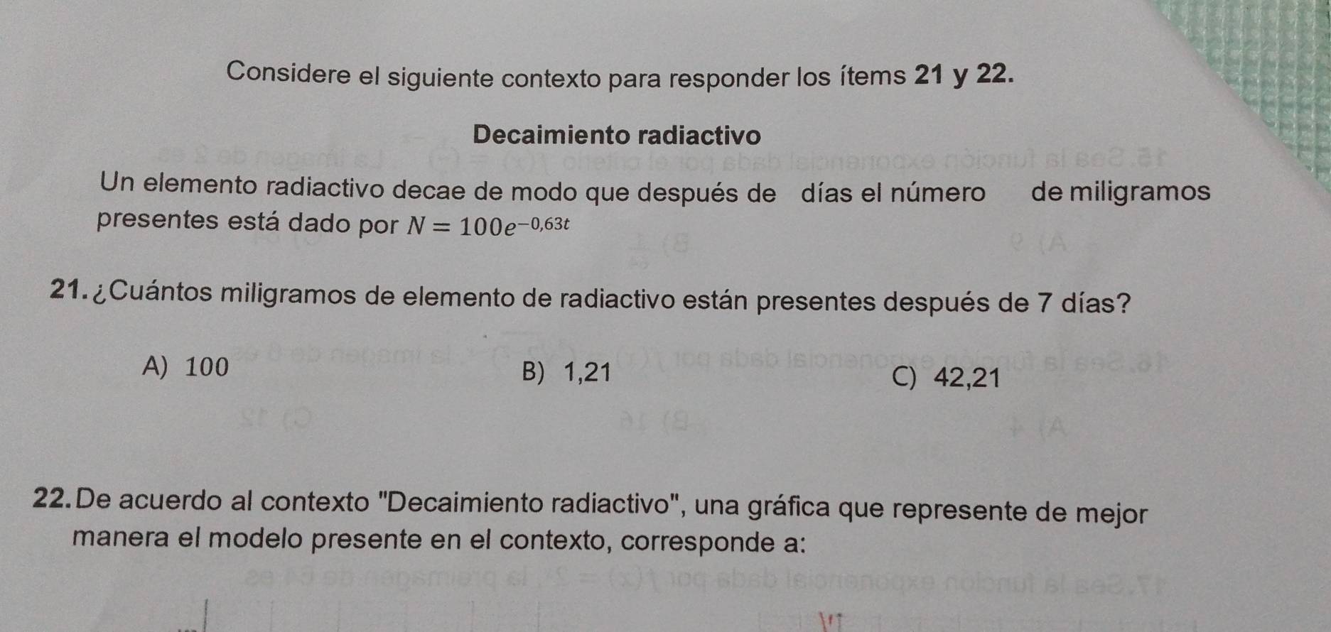 Considere el siguiente contexto para responder los ítems 21 y 22.
Decaimiento radiactivo
Un elemento radiactivo decae de modo que después de días el número de miligramos
presentes está dado por N=100e^(-0,63t)
21. ¿Cuántos miligramos de elemento de radiactivo están presentes después de 7 días?
A) 100 B) 1,21 C) 42, 21
22.De acuerdo al contexto "Decaimiento radiactivo", una gráfica que represente de mejor
manera el modelo presente en el contexto, corresponde a: