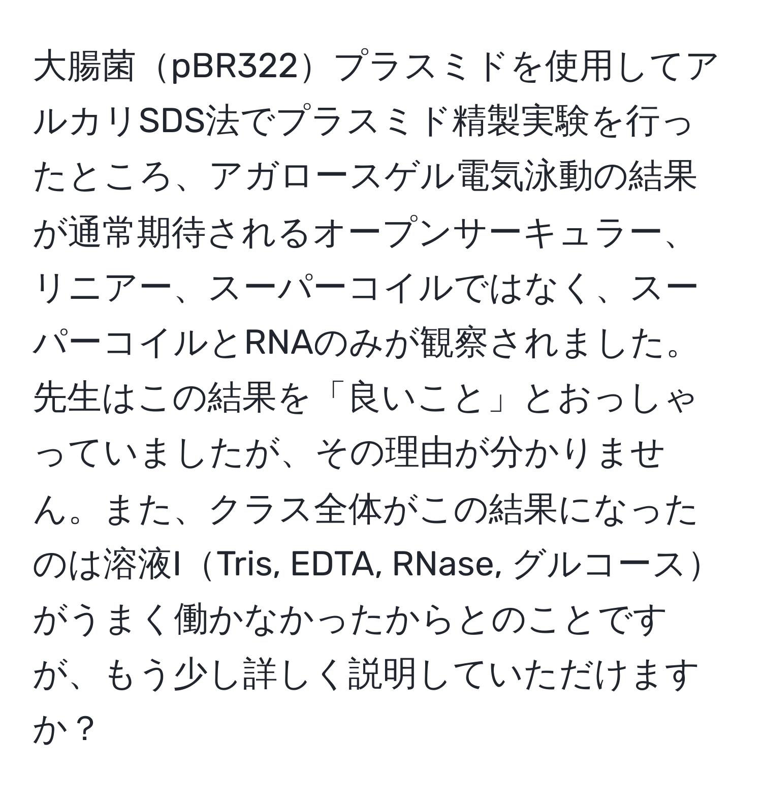 大腸菌pBR322プラスミドを使用してアルカリSDS法でプラスミド精製実験を行ったところ、アガロースゲル電気泳動の結果が通常期待されるオープンサーキュラー、リニアー、スーパーコイルではなく、スーパーコイルとRNAのみが観察されました。先生はこの結果を「良いこと」とおっしゃっていましたが、その理由が分かりません。また、クラス全体がこの結果になったのは溶液ITris, EDTA, RNase, グルコースがうまく働かなかったからとのことですが、もう少し詳しく説明していただけますか？