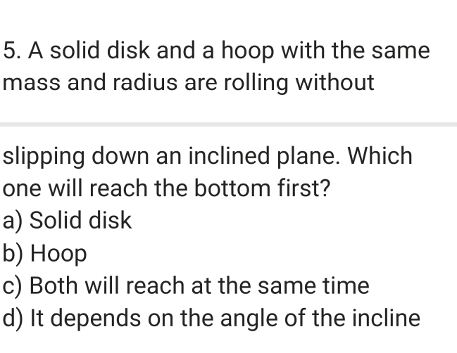 A solid disk and a hoop with the same
mass and radius are rolling without
slipping down an inclined plane. Which
one will reach the bottom first?
a) Solid disk
b) Hoop
c) Both will reach at the same time
d) It depends on the angle of the incline